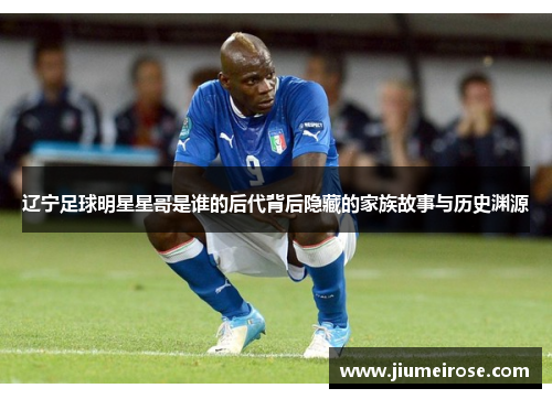 辽宁足球明星星哥是谁的后代背后隐藏的家族故事与历史渊源