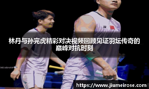 优德88林丹与孙完虎精彩对决视频回顾见证羽坛传奇的巅峰对抗时刻